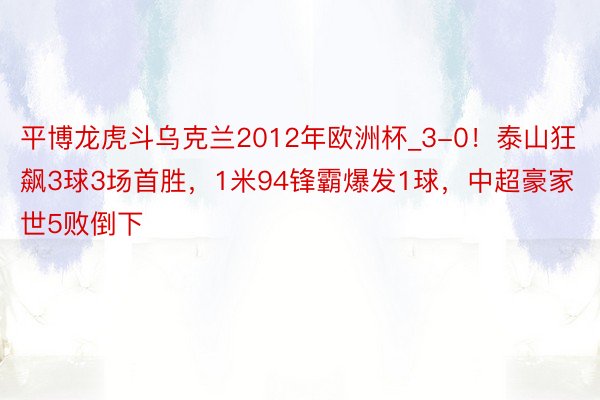 平博龙虎斗乌克兰2012年欧洲杯_3-0！泰山狂飙3球3场首胜，1米94锋霸爆发1球，中超豪家世5败倒下