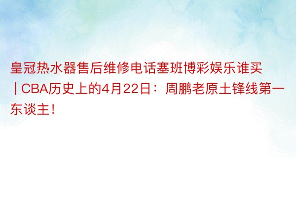 皇冠热水器售后维修电话塞班博彩娱乐谁买 | CBA历史上的4月22日：周鹏老原土锋线第一东谈主！