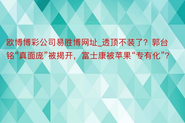 欧博博彩公司易胜博网址_透顶不装了？郭台铭“真面庞”被揭开，富士康被苹果“专有化”？