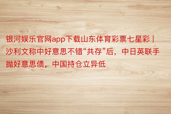 银河娱乐官网app下载山东体育彩票七星彩 | 沙利文称中好意思不错“共存”后，中日英联手抛好意思债，中国持仓立异低