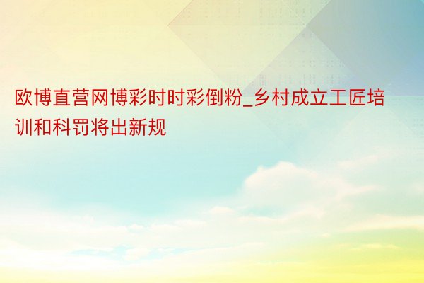 欧博直营网博彩时时彩倒粉_乡村成立工匠培训和科罚将出新规