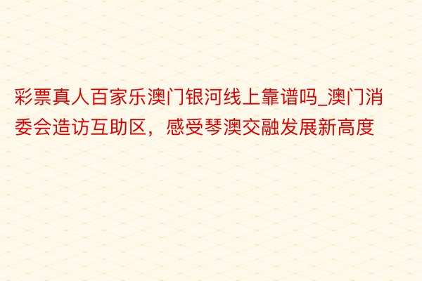 彩票真人百家乐澳门银河线上靠谱吗_澳门消委会造访互助区，感受琴澳交融发展新高度