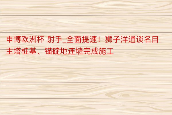 申博欧洲杯 射手_全面提速！狮子洋通谈名目主塔桩基、锚碇地连墙完成施工