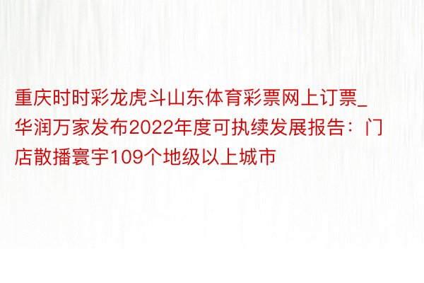 重庆时时彩龙虎斗山东体育彩票网上订票_华润万家发布2022年度可执续发展报告：门店散播寰宇109个地级以上城市