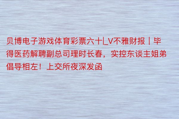 贝博电子游戏体育彩票六十|_V不雅财报｜毕得医药解聘副总司理时长春，实控东谈主姐弟倡导相左！上交所夜深发函