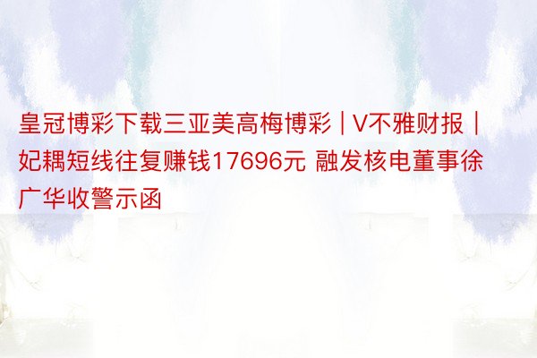 皇冠博彩下载三亚美高梅博彩 | V不雅财报｜妃耦短线往复赚钱17696元 融发核电董事徐广华收警示函