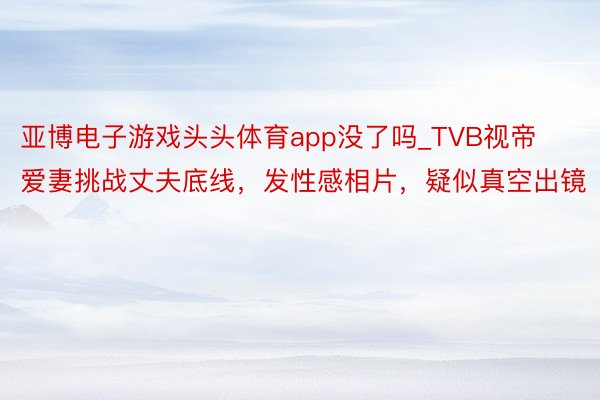 亚博电子游戏头头体育app没了吗_TVB视帝爱妻挑战丈夫底线，发性感相片，疑似真空出镜