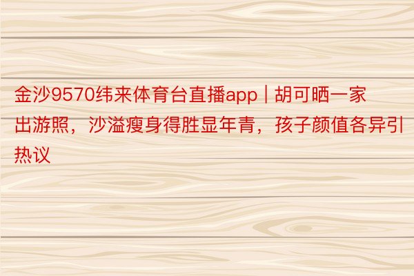 金沙9570纬来体育台直播app | 胡可晒一家出游照，沙溢瘦身得胜显年青，孩子颜值各异引热议