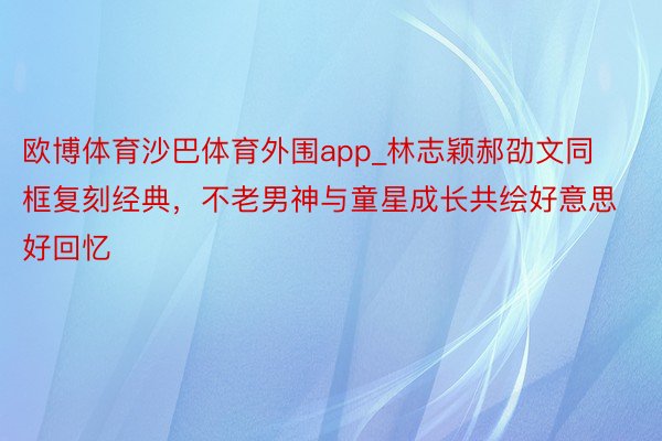 欧博体育沙巴体育外围app_林志颖郝劭文同框复刻经典，不老男神与童星成长共绘好意思好回忆