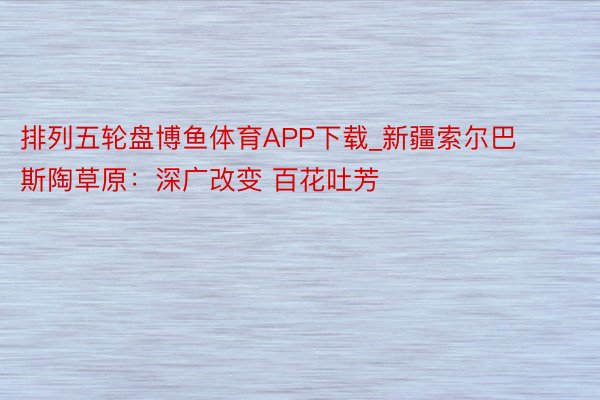 排列五轮盘博鱼体育APP下载_新疆索尔巴斯陶草原：深广改变 百花吐芳