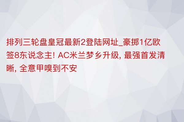 排列三轮盘皇冠最新2登陆网址_豪掷1亿欧签8东说念主! AC米兰梦乡升级, 最强首发清晰, 全意甲嗅到不安