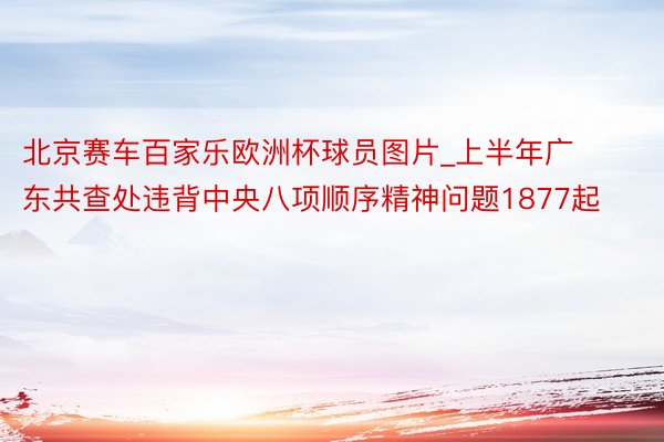 北京赛车百家乐欧洲杯球员图片_上半年广东共查处违背中央八项顺序精神问题1877起