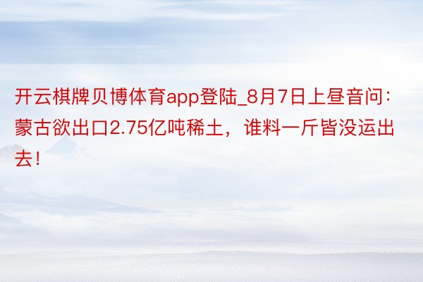 开云棋牌贝博体育app登陆_8月7日上昼音问：蒙古欲出口2.75亿吨稀土，谁料一斤皆没运出去！