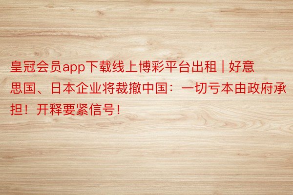 皇冠会员app下载线上博彩平台出租 | 好意思国、日本企业将裁撤中国：一切亏本由政府承担！开释要紧信号！