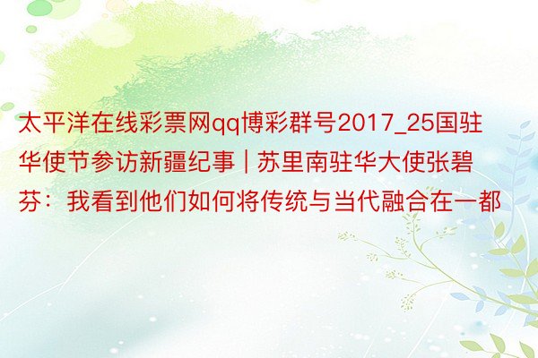 太平洋在线彩票网qq博彩群号2017_25国驻华使节参访新疆纪事 | 苏里南驻华大使张碧芬：我看到他们如何将传统与当代融合在一都