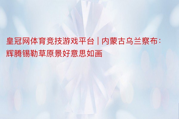 皇冠网体育竞技游戏平台 | 内蒙古乌兰察布：辉腾锡勒草原景好意思如画