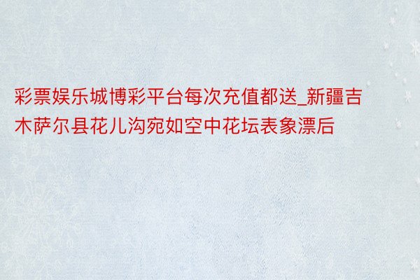 彩票娱乐城博彩平台每次充值都送_新疆吉木萨尔县花儿沟宛如空中花坛表象漂后