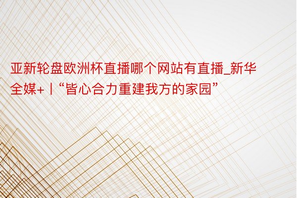 亚新轮盘欧洲杯直播哪个网站有直播_新华全媒+丨“皆心合力重建我方的家园”