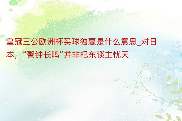 皇冠三公欧洲杯买球独赢是什么意思_对日本，“警钟长鸣”并非杞东谈主忧天