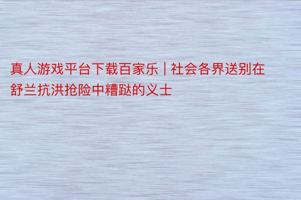 真人游戏平台下载百家乐 | 社会各界送别在舒兰抗洪抢险中糟跶的义士