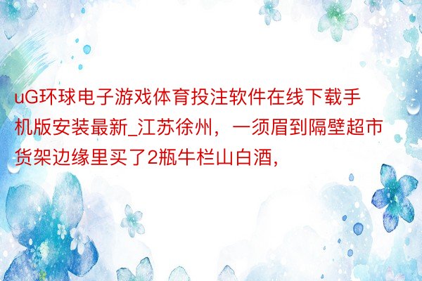 uG环球电子游戏体育投注软件在线下载手机版安装最新_江苏徐州，一须眉到隔壁超市货架边缘里买了2瓶牛栏山白酒，