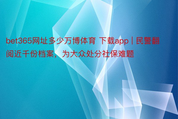 bet365网址多少万博体育 下载app | 民警翻阅近千份档案，为大众处分社保难题