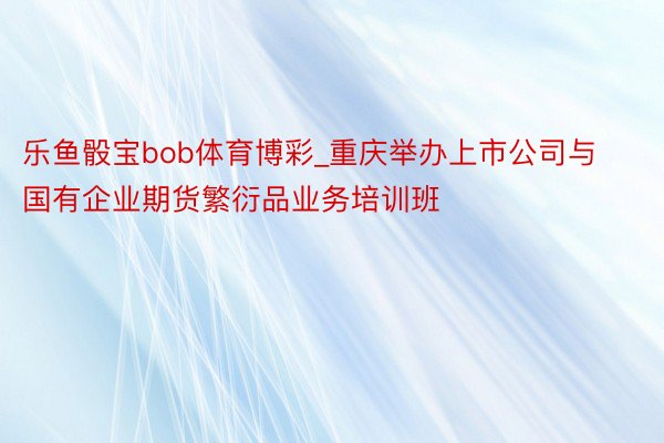 乐鱼骰宝bob体育博彩_重庆举办上市公司与国有企业期货繁衍品业务培训班