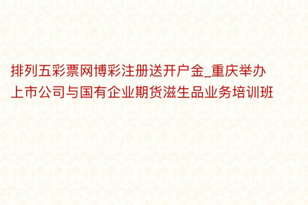 排列五彩票网博彩注册送开户金_重庆举办上市公司与国有企业期货滋生品业务培训班