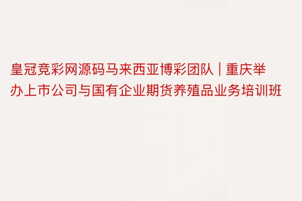 皇冠竞彩网源码马来西亚博彩团队 | 重庆举办上市公司与国有企业期货养殖品业务培训班