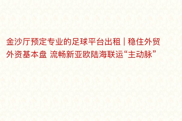 金沙厅预定专业的足球平台出租 | 稳住外贸外资基本盘 流畅新亚欧陆海联运“主动脉”