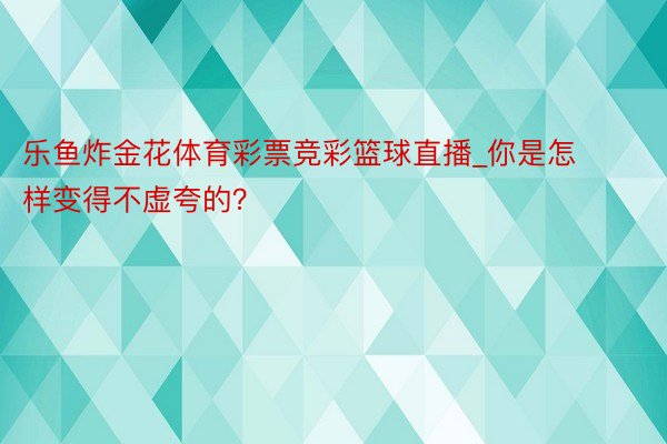 乐鱼炸金花体育彩票竞彩篮球直播_你是怎样变得不虚夸的？