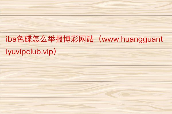 iba色碟怎么举报博彩网站（www.huangguantiyuvipclub.vip）