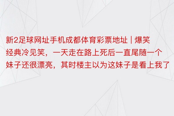 新2足球网址手机成都体育彩票地址 | 爆笑经典冷见笑，一天走在路上死后一直尾随一个妹子还很漂亮，其时楼主以为这妹子是看上我了