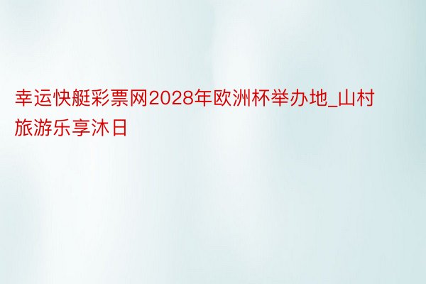 幸运快艇彩票网2028年欧洲杯举办地_山村旅游乐享沐日