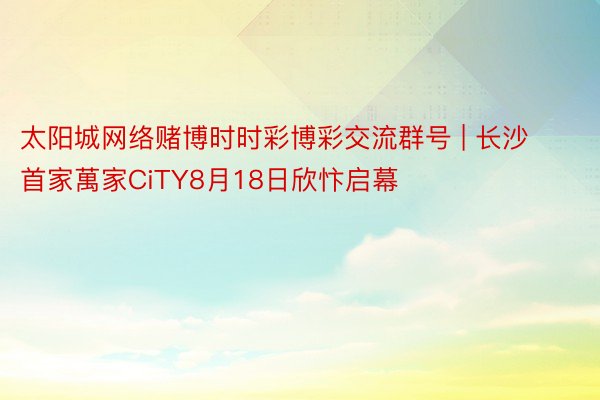 太阳城网络赌博时时彩博彩交流群号 | 长沙首家萬家CiTY8月18日欣忭启幕