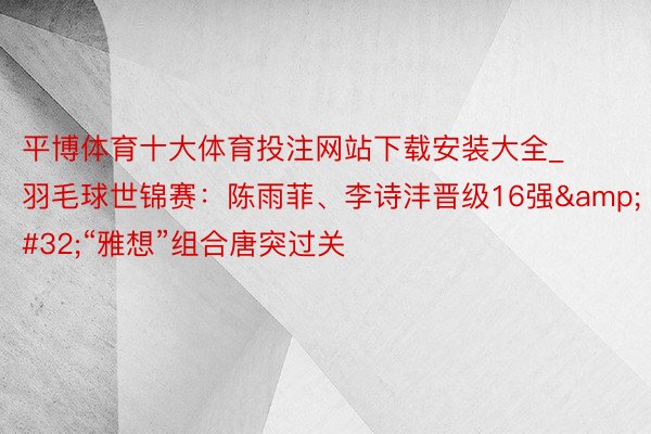 平博体育十大体育投注网站下载安装大全_羽毛球世锦赛：陈雨菲、李诗沣晋级16强&#32;“雅想”组合唐突过关