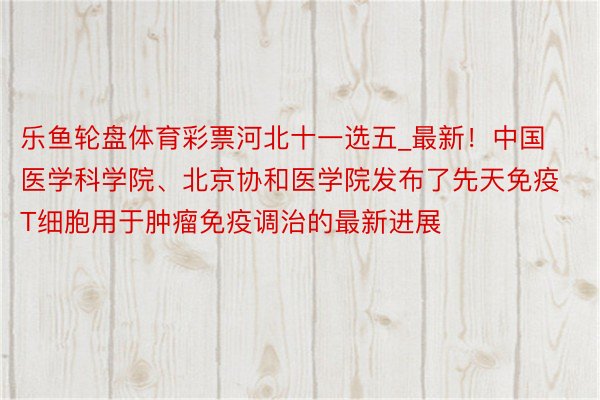 乐鱼轮盘体育彩票河北十一选五_最新！中国医学科学院、北京协和医学院发布了先天免疫T细胞用于肿瘤免疫调治的最新进展