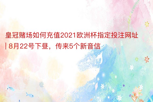 皇冠赌场如何充值2021欧洲杯指定投注网址 | 8月22号下昼，传来5个新音信