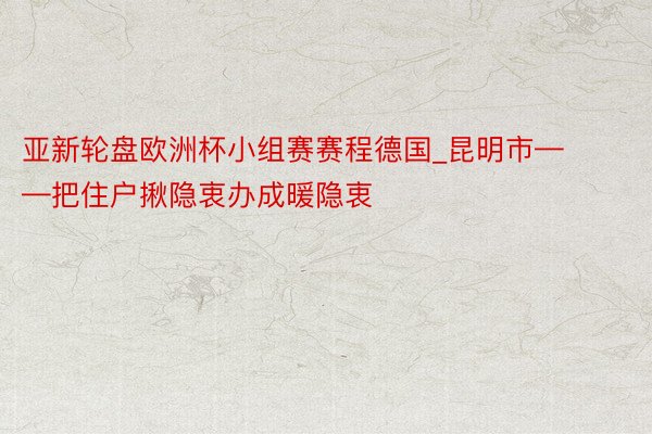 亚新轮盘欧洲杯小组赛赛程德国_昆明市——把住户揪隐衷办成暖隐衷