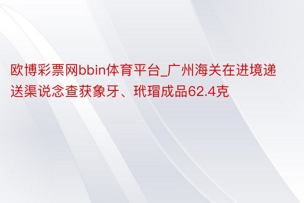 欧博彩票网bbin体育平台_广州海关在进境递送渠说念查获象牙、玳瑁成品62.4克