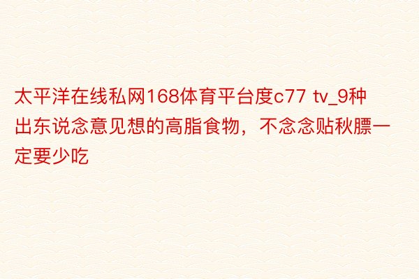 太平洋在线私网168体育平台度c77 tv_9种出东说念意见想的高脂食物，不念念贴秋膘一定要少吃