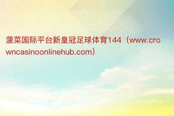 菠菜国际平台新皇冠足球体育144（www.crowncasinoonlinehub.com）