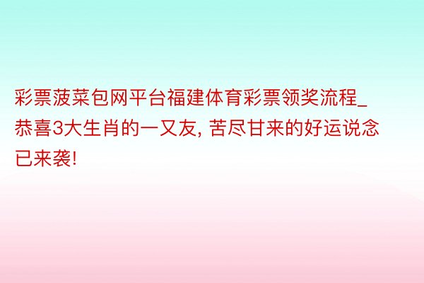 彩票菠菜包网平台福建体育彩票领奖流程_恭喜3大生肖的一又友, 苦尽甘来的好运说念已来袭!