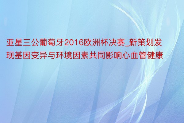 亚星三公葡萄牙2016欧洲杯决赛_新策划发现基因变异与环境因素共同影响心血管健康