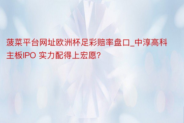 菠菜平台网址欧洲杯足彩赔率盘口_中淳高科主板IPO 实力配得上宏愿？