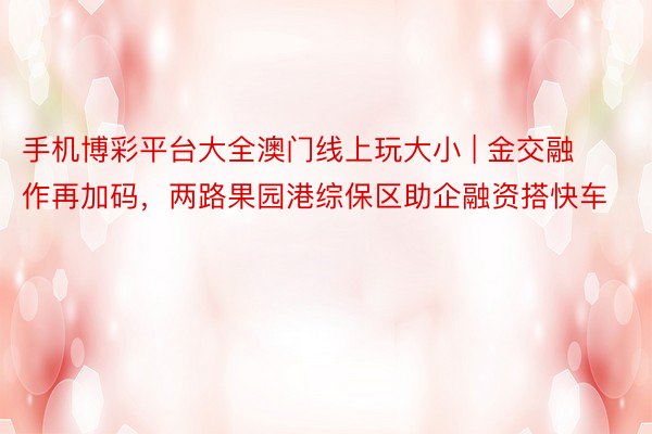 手机博彩平台大全澳门线上玩大小 | 金交融作再加码，两路果园港综保区助企融资搭快车