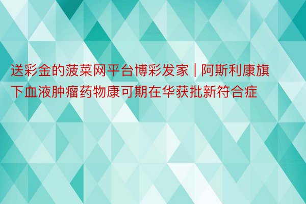 送彩金的菠菜网平台博彩发家 | 阿斯利康旗下血液肿瘤药物康可期在华获批新符合症