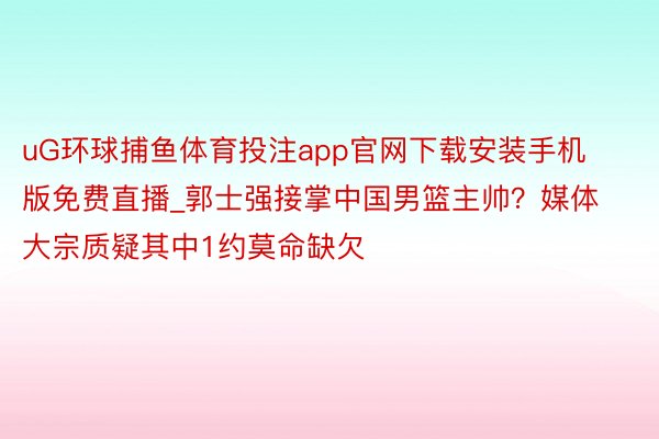 uG环球捕鱼体育投注app官网下载安装手机版免费直播_郭士强接掌中国男篮主帅？媒体大宗质疑其中1约莫命缺欠