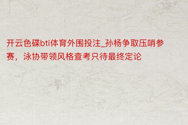 开云色碟bti体育外围投注_孙杨争取压哨参赛，泳协带领风格查考只待最终定论