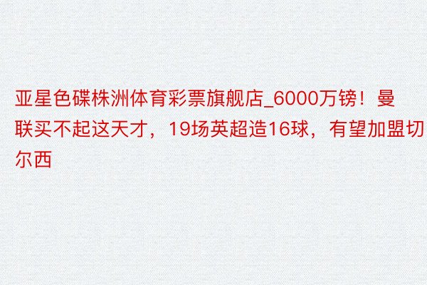 亚星色碟株洲体育彩票旗舰店_6000万镑！曼联买不起这天才，19场英超造16球，有望加盟切尔西